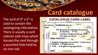 Card catalogue
The card of 3” x 5” is
used to contain the
cataloguing information.
There is usually a card
cabinet with trays which
houses the card through
a punched hole held by
an iron rod.
 