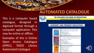 AUTOMATED CATALOGUE
This is a computer based
catalogue, designed in
digitised format through a
computer application. This
may be online or offline.
Examples of this is Online
Open Access Catalogue
(OPAC), TASCE Library
Automated Catalogue
 