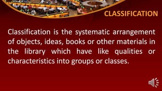 CLASSIFICATION
Classification is the systematic arrangement
of objects, ideas, books or other materials in
the library which have like qualities or
characteristics into groups or classes.
 