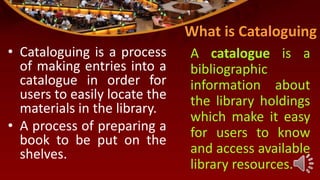What is Cataloguing
• Cataloguing is a process
of making entries into a
catalogue in order for
users to easily locate the
materials in the library.
• A process of preparing a
book to be put on the
shelves.
A catalogue is a
bibliographic
information about
the library holdings
which make it easy
for users to know
and access available
library resources.
 