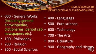 THE MAIN CLASSES OF
DEWEY DECIMAL CLASSIFICATION(DDC)
• 000 - General Works
(including general
encyclopedias,
dictionaries, period cab,
newspapers etc).
• 100 - Philosophy
• 200 - Religion
• 300 - Social Sciences
• 400 - Languages
• 500 - Pure science
• 600 - Technology
• 700 - The Arts
• 800 - Literature
• 900 - Geography and History
 