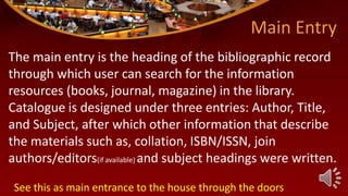 Main Entry
The main entry is the heading of the bibliographic record
through which user can search for the information
resources (books, journal, magazine) in the library.
Catalogue is designed under three entries: Author, Title,
and Subject, after which other information that describe
the materials such as, collation, ISBN/ISSN, join
authors/editors(if available) and subject headings were written.
See this as main entrance to the house through the doors
 