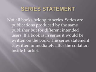 Not all books belong to series. Series are
publications produced by the same
publisher but for different intended
users. If a book is in series it would be
written on the book. The series statement
is written immediately after the collation
inside bracket.

 