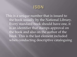 This is a unique number that is issued to
the book usually by the National Library.
Every standard book should have one, it
is an identifier that stamps approval on
the book and also on the author of the
book. This is the last element included
when conducting descriptive cataloguing

 