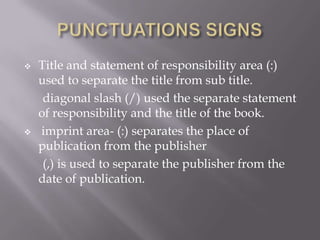 



Title and statement of responsibility area (:)
used to separate the title from sub title.
diagonal slash (/) used the separate statement
of responsibility and the title of the book.
imprint area- (:) separates the place of
publication from the publisher
(,) is used to separate the publisher from the
date of publication.

 