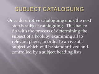 Once descriptive cataloguing ends the next
step is subject cataloguing. This has to
do with the process of determining the
subject of a book by examining all to
relevant pages, in order to arrive at a
subject which will be standardized and
controlled by a subject heading lists.

 