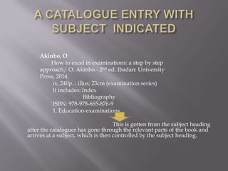 Akinbo, O
How to excel in examinations: a step by step
approach/ O. Akinbo.- 2nd ed. Ibadan: University
Press, 2014.
ix, 240p. : illus; 23cm (examination series)
It includes: Index
Bibliography
ISBN: 978-978-665-876-9
1. Education-examinations
This is gotten from the subject heading
after the cataloguer has gone through the relevant parts of the book and
arrives at a subject, which is then controlled by the subject heading.

 