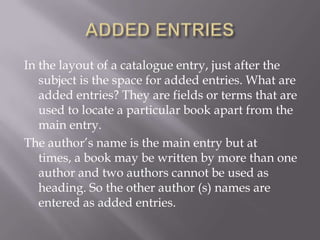 In the layout of a catalogue entry, just after the
subject is the space for added entries. What are
added entries? They are fields or terms that are
used to locate a particular book apart from the
main entry.
The author’s name is the main entry but at
times, a book may be written by more than one
author and two authors cannot be used as
heading. So the other author (s) names are
entered as added entries.

 