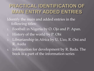 Identify the main and added entries in the
following titles:
1. Football in Nigeria by O. Ojo and P. Apan.
2. History of the world by P. Obi
3. Librarianship in Africa by U. Uzo, R. Oni and
R. Audu
4. Information for development by R. Bada. The
book is a part of the information series

 