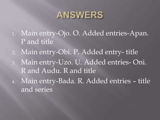 1.

2.
3.

4.

Main entry-Ojo. O. Added entries-Apan.
P and title
Main entry-Obi. P. Added entry- title
Main entry-Uzo. U. Added entries- Oni.
R and Audu. R and title
Main entry-Bada. R. Added entries – title
and series

 