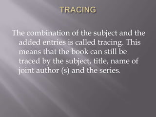 The combination of the subject and the
added entries is called tracing. This
means that the book can still be
traced by the subject, title, name of
joint author (s) and the series.

 
