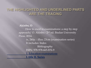 Akinbo, O
How to excel in examinations: a step by step
approach/ O. Akinbo.- 2nd ed. Ibadan University
Press, 2014.
ix, 240p. : illus; 23cm (examination series)
It includes: Index
Bibliography
ISBN: 978-978-665-876-9
1. Education-examinations
I. title II. Series

 
