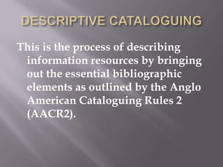 This is the process of describing
information resources by bringing
out the essential bibliographic
elements as outlined by the Anglo
American Cataloguing Rules 2
(AACR2).

 