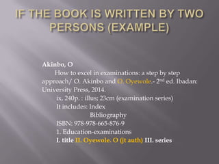 Akinbo, O
How to excel in examinations: a step by step
approach/ O. Akinbo and O. Oyewole.- 2nd ed. Ibadan:
University Press, 2014.
ix, 240p. : illus; 23cm (examination series)
It includes: Index
Bibliography
ISBN: 978-978-665-876-9
1. Education-examinations
I. title II. Oyewole. O (jt auth) III. series

 