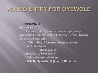 Oyewole. O
Akinbo, O
How to excel in examinations: a step by step
approach/ O. Akinbo and O. Oyewole.- 2nd ed. Ibadan:
University Press, 2014
ix, 240p. : illus; 23cm (examination series)
It includes: Index
Bibliography
ISBN: 978-978-665-876-9
1. Education-examinations
I. title II. Oyewole. O (jt auth) III. series

 