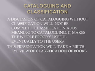 A DISCUSSION OF CATALOGUING WITHOUT
CLASSIFICATION WILL NOT BE
COMPLETE. CLASSIFICATION ADDS
MEANING TO CATALOGUING, IT MAKES
THE WHOLE PROCESS USEFUL
EVENTUALLY TO THE USERS.
THIS PRESENTATION WILL TAKE A BIRD’SEYE VIEW OF CLASSIFICATION OF BOOKS

 