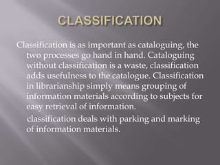Classification is as important as cataloguing, the
two processes go hand in hand. Cataloguing
without classification is a waste, classification
adds usefulness to the catalogue. Classification
in librarianship simply means grouping of
information materials according to subjects for
easy retrieval of information.
classification deals with parking and marking
of information materials.

 