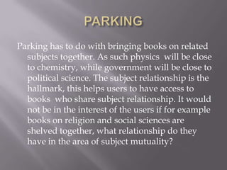Parking has to do with bringing books on related
subjects together. As such physics will be close
to chemistry, while government will be close to
political science. The subject relationship is the
hallmark, this helps users to have access to
books who share subject relationship. It would
not be in the interest of the users if for example
books on religion and social sciences are
shelved together, what relationship do they
have in the area of subject mutuality?

 