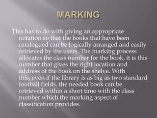 This has to do with giving an appropriate
notation so that the books that have been
catalogued can be logically arranged and easily
retrieved by the users. The marking process
allocates the class number for the book, it is this
number that gives the right location and
address of the book on the shelve. With
this, even if the library is as big as two standard
football fields, the needed book can be
retrieved within a short time with the class
number which the marking aspect of
classification provides.

 