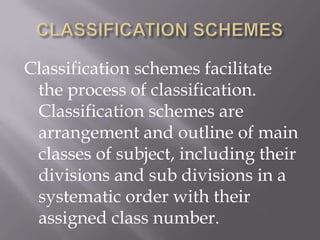 Classification schemes facilitate
the process of classification.
Classification schemes are
arrangement and outline of main
classes of subject, including their
divisions and sub divisions in a
systematic order with their
assigned class number.

 