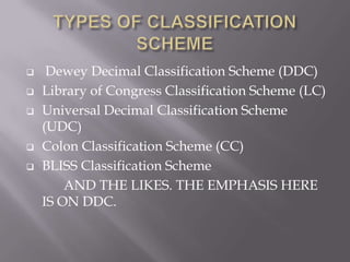 






Dewey Decimal Classification Scheme (DDC)
Library of Congress Classification Scheme (LC)
Universal Decimal Classification Scheme
(UDC)
Colon Classification Scheme (CC)
BLISS Classification Scheme
AND THE LIKES. THE EMPHASIS HERE
IS ON DDC.

 