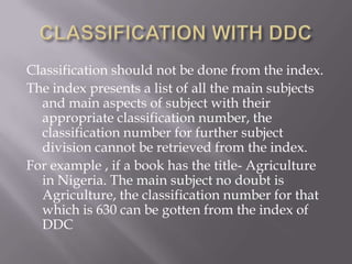 Classification should not be done from the index.
The index presents a list of all the main subjects
and main aspects of subject with their
appropriate classification number, the
classification number for further subject
division cannot be retrieved from the index.
For example , if a book has the title- Agriculture
in Nigeria. The main subject no doubt is
Agriculture, the classification number for that
which is 630 can be gotten from the index of
DDC

 