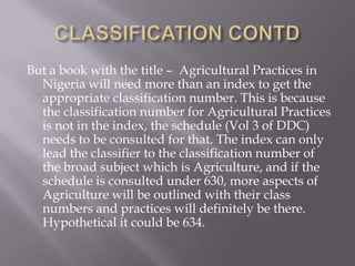 But a book with the title – Agricultural Practices in
Nigeria will need more than an index to get the
appropriate classification number. This is because
the classification number for Agricultural Practices
is not in the index, the schedule (Vol 3 of DDC)
needs to be consulted for that. The index can only
lead the classifier to the classification number of
the broad subject which is Agriculture, and if the
schedule is consulted under 630, more aspects of
Agriculture will be outlined with their class
numbers and practices will definitely be there.
Hypothetical it could be 634.

 