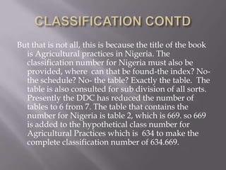But that is not all, this is because the title of the book
is Agricultural practices in Nigeria. The
classification number for Nigeria must also be
provided, where can that be found-the index? Nothe schedule? No- the table? Exactly the table. The
table is also consulted for sub division of all sorts.
Presently the DDC has reduced the number of
tables to 6 from 7. The table that contains the
number for Nigeria is table 2, which is 669. so 669
is added to the hypothetical class number for
Agricultural Practices which is 634 to make the
complete classification number of 634.669.

 