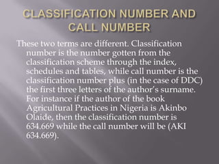 These two terms are different. Classification
number is the number gotten from the
classification scheme through the index,
schedules and tables, while call number is the
classification number plus (in the case of DDC)
the first three letters of the author’s surname.
For instance if the author of the book
Agricultural Practices in Nigeria is Akinbo
Olaide, then the classification number is
634.669 while the call number will be (AKI
634.669).

 