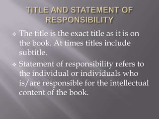 



The title is the exact title as it is on
the book. At times titles include
subtitle.
Statement of responsibility refers to
the individual or individuals who
is/are responsible for the intellectual
content of the book.

 