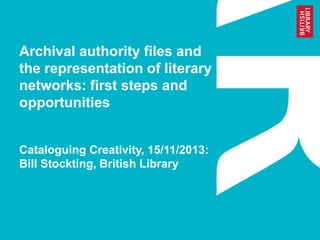 Archival authority files and
the representation of literary
networks: first steps and
opportunities
Cataloguing Creativity, 15/11/2013:
Bill Stockting, British Library
 