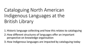 Cataloguing North American
Indigenous Languages at the
British Library
1.Historic language collecting and how this relates to cataloguing
2.How different structures of languages offer an important
perspective on knowledge organisation
3.How Indigenous languages are impacted by cataloguing today
 