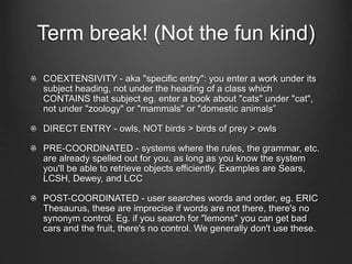 Term break! (Not the fun kind)
COEXTENSIVITY - aka "specific entry": you enter a work under its
subject heading, not under the heading of a class which
CONTAINS that subject eg. enter a book about "cats" under "cat",
not under "zoology" or "mammals" or "domestic animals”
DIRECT ENTRY - owls, NOT birds > birds of prey > owls
PRE-COORDINATED - systems where the rules, the grammar, etc.
are already spelled out for you, as long as you know the system
you'll be able to retrieve objects efficiently. Examples are Sears,
LCSH, Dewey, and LCC
POST-COORDINATED - user searches words and order, eg. ERIC
Thesaurus, these are imprecise if words are not there, there's no
synonym control. Eg. if you search for "lemons" you can get bad
cars and the fruit, there's no control. We generally don't use these.
 