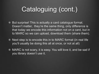 Cataloguing (cont.)
But surprise! This is actually a card catalogue format.
Doesn’t matter, they’re the same thing, only difference is
that today we encode this information not on a card, but in
to MARC so we can upload, download them (share them).
Next step is to encode this in to MARC format (in real life
you’ll usually be doing this all at once, or not at all)
MARC is not scary, it is easy. You will love it, and be sad if
you library doesn’t use it.
 