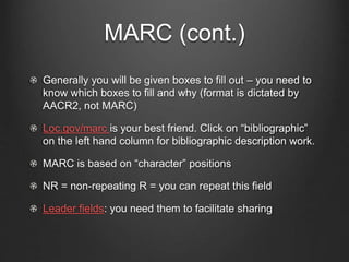 MARC (cont.)
Generally you will be given boxes to fill out – you need to
know which boxes to fill and why (format is dictated by
AACR2, not MARC)
Loc.gov/marc is your best friend. Click on “bibliographic”
on the left hand column for bibliographic description work.
MARC is based on “character” positions
NR = non-repeating R = you can repeat this field
Leader fields: you need them to facilitate sharing
 