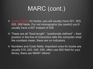 MARC (cont.)
Control fields: for books, you will usually have 001, 003,
005, 008 fields. For not monographs (be careful) you’ll
usually have a 007 instead of 008
These are all “fixed length”, “positionally defined” – their
position in the line of characters tells the computer what
the numbers mean, there are no indicators
Numbers and Code fields: important ones for books are
usually 010, 020, 040, 050, often use 09X field for your
library, there are MANY others!
 