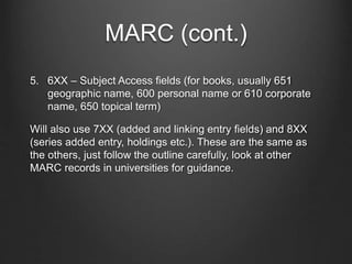 MARC (cont.)
5. 6XX – Subject Access fields (for books, usually 651
geographic name, 600 personal name or 610 corporate
name, 650 topical term)
Will also use 7XX (added and linking entry fields) and 8XX
(series added entry, holdings etc.). These are the same as
the others, just follow the outline carefully, look at other
MARC records in universities for guidance.
 