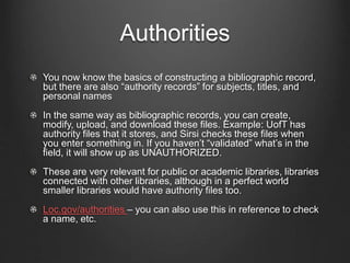 Authorities
You now know the basics of constructing a bibliographic record,
but there are also “authority records” for subjects, titles, and
personal names
In the same way as bibliographic records, you can create,
modify, upload, and download these files. Example: UofT has
authority files that it stores, and Sirsi checks these files when
you enter something in. If you haven’t “validated” what’s in the
field, it will show up as UNAUTHORIZED.
These are very relevant for public or academic libraries, libraries
connected with other libraries, although in a perfect world
smaller libraries would have authority files too.
Loc.gov/authorities – you can also use this in reference to check
a name, etc.
 