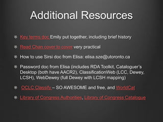 Additional Resources
Key terms doc Emily put together, including brief history
Read Chan cover to cover very practical
How to use Sirsi doc from Elisa: elisa.sze@utoronto.ca
Password doc from Elisa (includes RDA Toolkit, Cataloguer’s
Desktop (both have AACR2), ClassificationWeb (LCC, Dewey,
LCSH), WebDewey (full Dewey with LCSH mapping)
OCLC Classify – SO AWESOME and free, and WorldCat
Library of Congress Authorities, Library of Congress Catalogue
 
