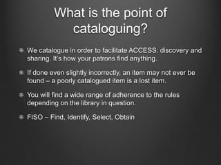 What is the point of
cataloguing?
We catalogue in order to facilitate ACCESS: discovery and
sharing. It’s how your patrons find anything.
If done even slightly incorrectly, an item may not ever be
found – a poorly catalogued item is a lost item.
You will find a wide range of adherence to the rules
depending on the library in question.
FISO – Find, Identify, Select, Obtain
 