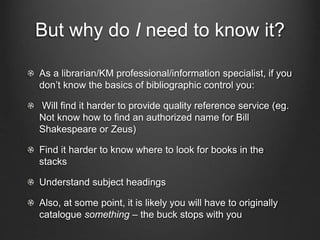 But why do I need to know it?
As a librarian/KM professional/information specialist, if you
don’t know the basics of bibliographic control you:
Will find it harder to provide quality reference service (eg.
Not know how to find an authorized name for Bill
Shakespeare or Zeus)
Find it harder to know where to look for books in the
stacks
Understand subject headings
Also, at some point, it is likely you will have to originally
catalogue something – the buck stops with you
 