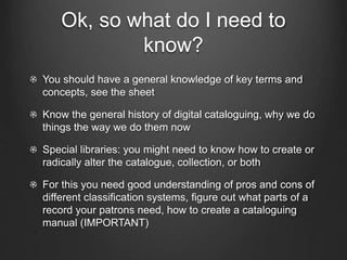 Ok, so what do I need to
know?
You should have a general knowledge of key terms and
concepts, see the sheet
Know the general history of digital cataloguing, why we do
things the way we do them now
Special libraries: you might need to know how to create or
radically alter the catalogue, collection, or both
For this you need good understanding of pros and cons of
different classification systems, figure out what parts of a
record your patrons need, how to create a cataloguing
manual (IMPORTANT)
 