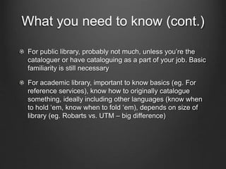 What you need to know (cont.)
For public library, probably not much, unless you’re the
cataloguer or have cataloguing as a part of your job. Basic
familiarity is still necessary
For academic library, important to know basics (eg. For
reference services), know how to originally catalogue
something, ideally including other languages (know when
to hold ‘em, know when to fold ‘em), depends on size of
library (eg. Robarts vs. UTM – big difference)
 