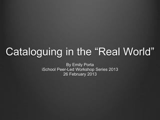 Cataloguing in the “Real World”
By Emily Porta
iSchool Peer-Led Workshop Series 2013
26 February 2013
 