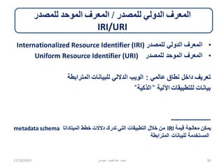 ‫للمصدر‬ ‫الدولي‬ ‫المعرف‬/‫للمصدر‬ ‫الموحد‬ ‫المعرف‬
IRI/URI
•‫للمصدر‬ ‫الدولي‬ ‫المعرف‬Internationalized Resource Identifier (IRI)
•‫للمصدر‬ ‫الموحد‬ ‫المعرف‬Uniform Resource Identifier (URI)
‫عالمي‬ ‫نطاق‬ ‫داخل‬ ‫تعريف‬:‫المترابطة‬ ‫للبيانات‬ ‫الداللي‬ ‫الويب‬
‫اآللية‬ ‫للتطبيقات‬ ‫بيانات‬̎‫الذكية‬̎
-------------------
‫قيمة‬ ‫معالجة‬ ‫يمكن‬IRI‫الميتاداتا‬ ‫خطط‬ ‫دالالت‬ ‫تدرك‬ ‫التي‬ ‫التطبيقات‬ ‫خالل‬ ‫من‬metadata schema
‫المترابطة‬ ‫للبيانات‬ ‫المستخدمة‬
17/10/2019 ‫معوض‬ ‫عبدالحميد‬ ‫محمد‬ 50
 