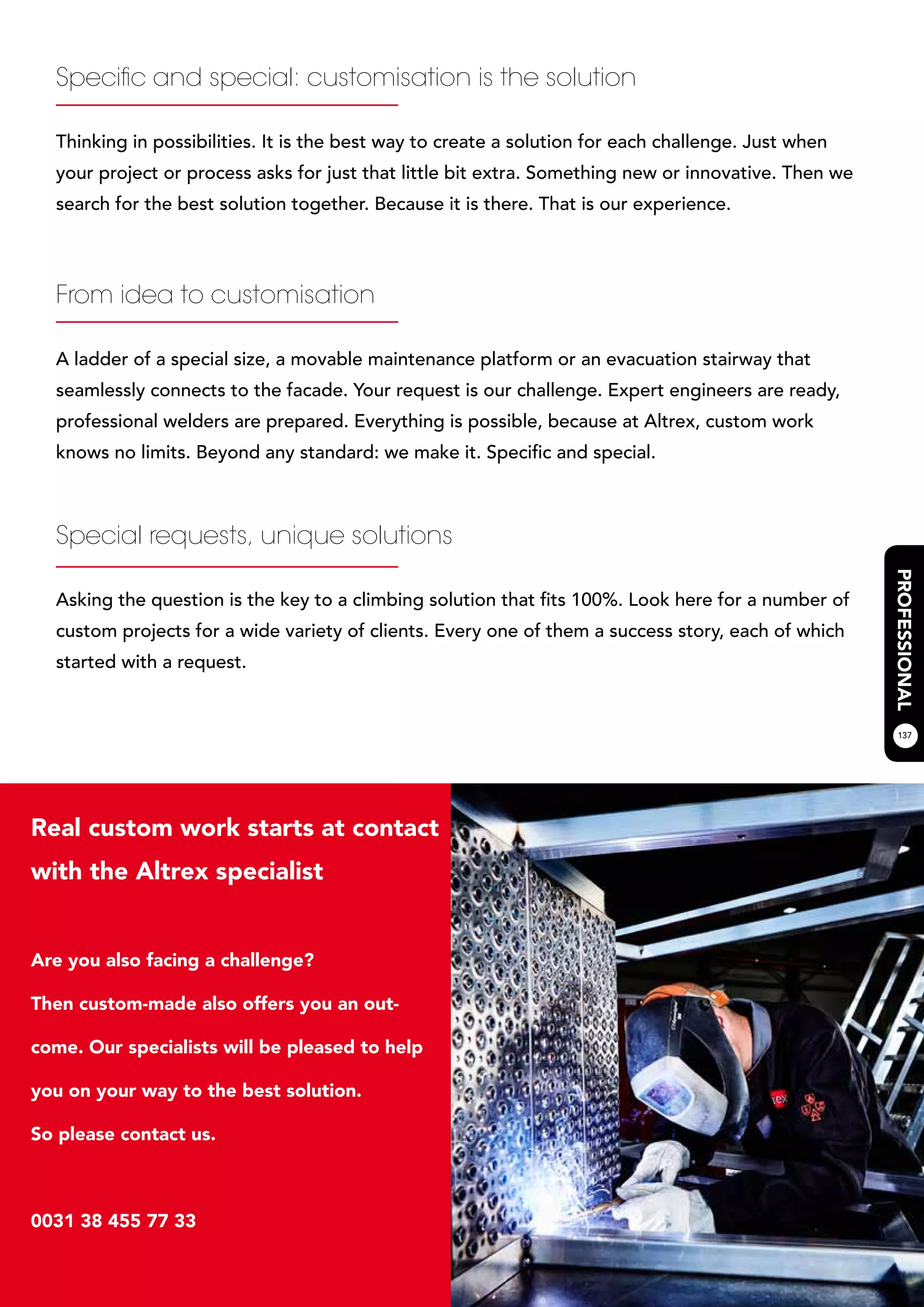 137
Specific and special: customisation is the solution
Thinking in possibilities. It is the best way to create a solution for each challenge. Just when
your project or process asks for just that little bit extra. Something new or innovative. Then we
search for the best solution together. Because it is there. That is our experience.
From idea to customisation
A ladder of a special size, a movable maintenance platform or an evacuation stairway that
seamlessly connects to the facade. Your request is our challenge. Expert engineers are ready,
professional welders are prepared. Everything is possible, because at Altrex, custom work
knows no limits. Beyond any standard: we make it. Specific and special.
Special requests, unique solutions
Asking the question is the key to a climbing solution that fits 100%. Look here for a number of
custom projects for a wide variety of clients. Every one of them a success story, each of which
started with a request.
Real custom work starts at contact
with the Altrex specialist
Are you also facing a challenge?
Then custom-made also offers you an out-
come. Our specialists will be pleased to help
you on your way to the best solution.
So please contact us.
0031 38 455 77 33
 
