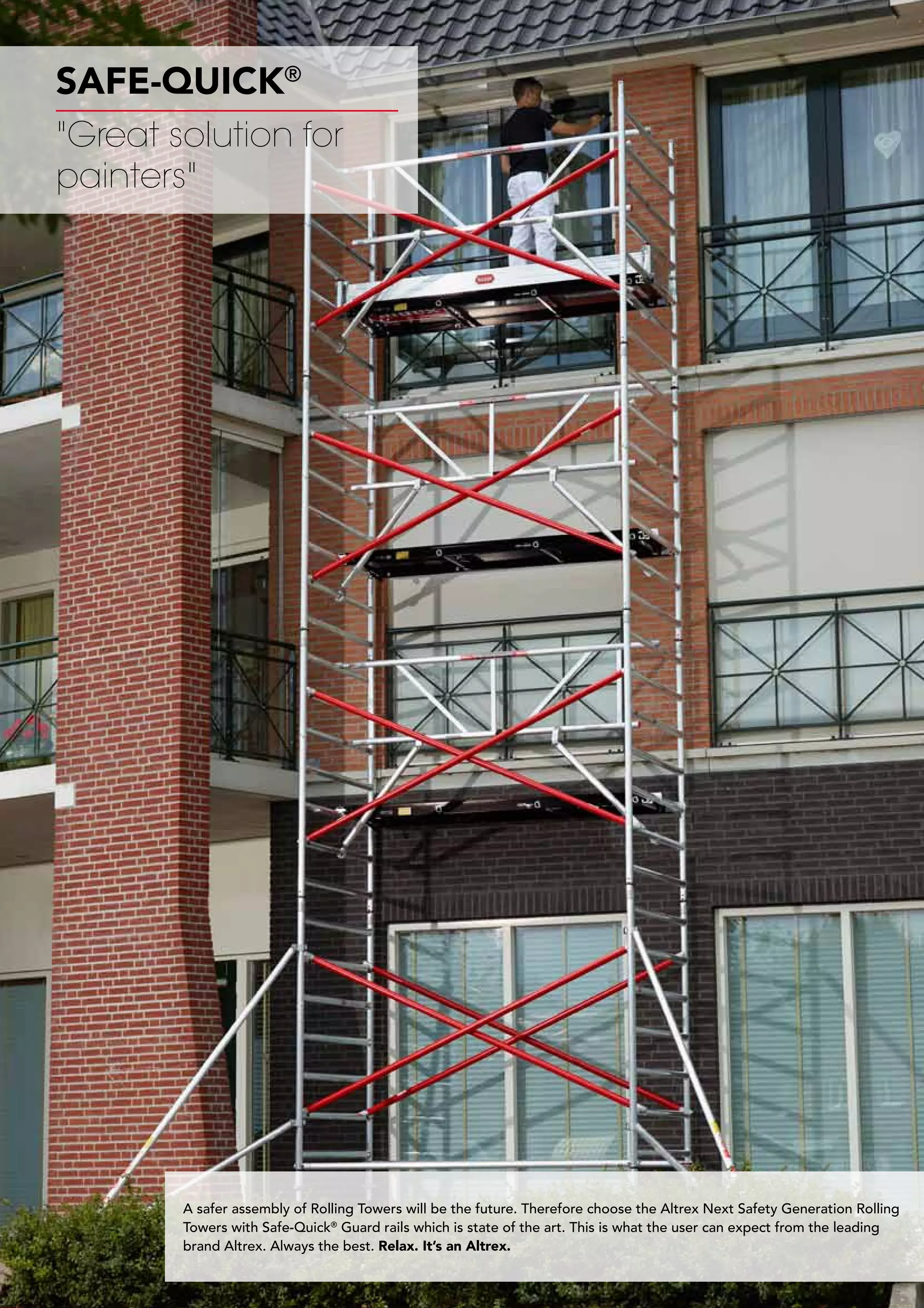 32
SAFE-QUICK®
A safer assembly of Rolling Towers will be the future. Therefore choose the Altrex Next Safety Generation Rolling
Towers with Safe-Quick®
Guard rails which is state of the art. This is what the user can expect from the leading
brand Altrex. Always the best. Relax. It’s an Altrex.
Great solution for
painters
 