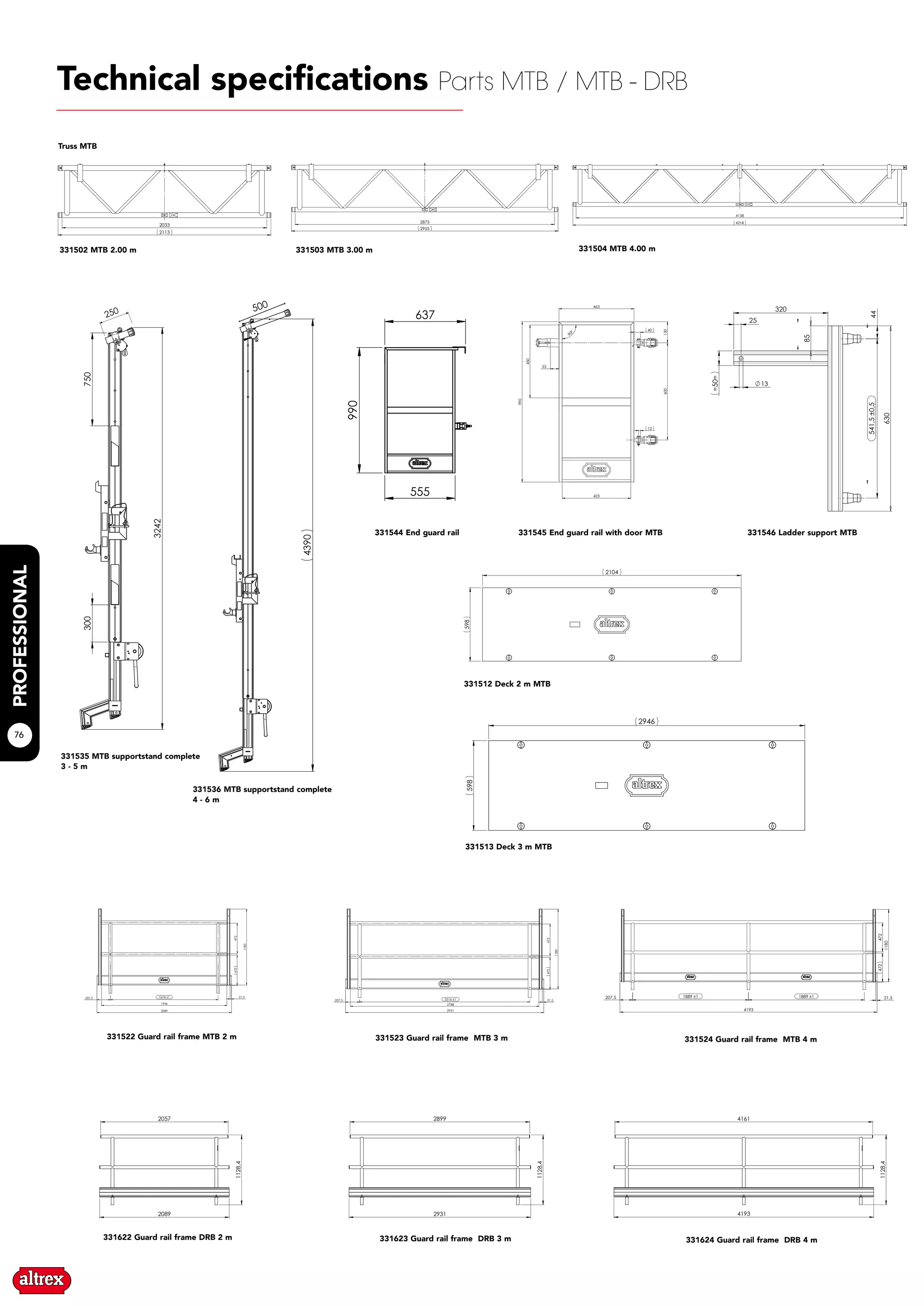 76
2033
2113
2875
2955
4218
4138
3242
300750
250 4390500
450
990
423
130600
40
12
53
90°
463
541,5±0,544
320
25
13
85
630
=50=
2057
2089
1128,4
2899
2931
1128,4
4161
4193
1128,4
2104
598
598
2946
1946
2089
1674 ±1207,5
472
1180
21,5
472
2931
2788
472
1180
2516 ±1207,5 21,5
472
1180
472
1889 ±1 1889 ±1
4193
207,5 21,5
472
555
990
637
Technical specifications Parts MTB / MTB - DRB
331502 MTB 2.00 m 331503 MTB 3.00 m 331504 MTB 4.00 m
331535 MTB supportstand complete
3 - 5 m
331536 MTB supportstand complete
4 - 6 m
331545 End guard rail with door MTB 331546 Ladder support MTB
331512 Deck 2 m MTB
331513 Deck 3 m MTB
331622 Guard rail frame DRB 2 m 331623 Guard rail frame DRB 3 m 331624 Guard rail frame DRB 4 m
Truss MTB
331522 Guard rail frame MTB 2 m 331523 Guard rail frame MTB 3 m 331524 Guard rail frame MTB 4 m
331544 End guard rail
 