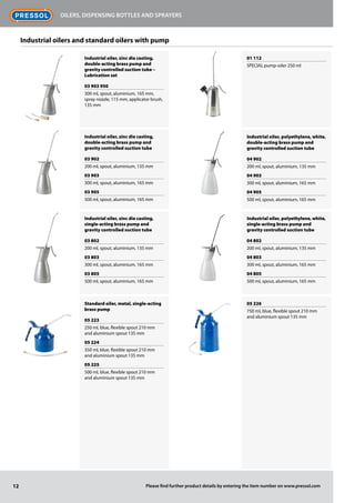 Industrial oiler, zinc die casting,
double-acting brass pump and
gravity controlled suction tube –
Lubrication set
03 903 950
300 ml, spout, aluminium, 165 mm,
spray nozzle, 115 mm, applicator brush,
135 mm
Industrial oiler, zinc die casting,
double-acting brass pump and
gravity controlled suction tube
03 902
200 ml, spout, aluminium, 135 mm
03 903
300 ml, spout, aluminium, 165 mm
03 905
500 ml, spout, aluminium, 165 mm
Industrial oiler, zinc die casting,
single-acting brass pump and
gravity controlled suction tube
03 802
200 ml, spout, aluminium, 135 mm
03 803
300 ml, spout, aluminium, 165 mm
03 805
500 ml, spout, aluminium, 165 mm
Standard oiler, metal, single-acting
brass pump
05 223
250 ml, blue, flexible spout 210 mm
and aluminium spout 135 mm
05 224
350 ml, blue, flexible spout 210 mm
and aluminium spout 135 mm
05 225
500 ml, blue, flexible spout 210 mm
and aluminium spout 135 mm
01 112
SPECIAL pump-oiler 250 ml
Industrial oiler, polyethylene, white,
double-acting brass pump and
gravity controlled suction tube
04 902
200 ml, spout, aluminium, 135 mm
04 903
300 ml, spout, aluminium, 165 mm
04 905
500 ml, spout, aluminium, 165 mm
Industrial oiler, polyethylene, white,
single-acting brass pump and
gravity controlled suction tube
04 802
200 ml, spout, aluminium, 135 mm
04 803
300 ml, spout, aluminium, 165 mm
04 805
500 ml, spout, aluminium, 165 mm
05 226
750 ml, blue, flexible spout 210 mm
and aluminium spout 135 mm
12
Oilers, dispensing bottles and sprayers
Please find further product details by entering the item number on www.pressol.com
Industrial oilers and standard oilers with pump
 