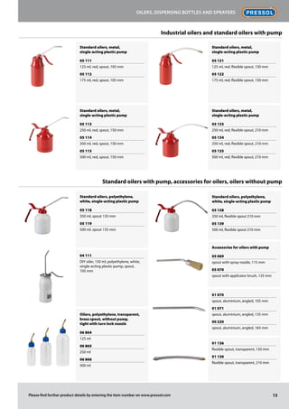 Standard oilers, metal,
single-acting plastic pump
05 111
125 ml, red, spout, 105 mm
05 112
175 ml, red, spout, 105 mm
Standard oilers, metal,
single-acting plastic pump
05 113
250 ml, red, spout, 150 mm
05 114
350 ml, red, spout, 150 mm
05 115
500 ml, red, spout, 150 mm
Standard oilers, metal,
single-acting plastic pump
05 121
125 ml, red, flexible spout, 150 mm
05 122
175 ml, red, flexible spout, 150 mm
Standard oilers, metal,
single-acting plastic pump
05 133
250 ml, red, flexible spout, 210 mm
05 134
350 ml, red, flexible spout, 210 mm
05 135
500 ml, red, flexible spout, 210 mm
Standard oilers, polyethylene,
white, single-acting plastic pump
05 118
350 ml, spout 135 mm
05 119
500 ml, spout 135 mm
04 111
DIY oiler, 150 ml, polyethylene, white,
single-acting plastic pump, spout,
105 mm
Oilers, polyethylene, transparent,
brass spout, without pump,
tight with turn lock nozzle
06 864
125 ml
06 865
250 ml
06 866
500 ml
Standard oilers, polyethylene,
white, single-acting plastic pump
05 138
350 ml, flexible spout 210 mm
05 139
500 ml, flexible spout 210 mm
Accessories for oilers with pump
05 069
spout with spray nozzle, 115 mm
05 070
spout with applicator brush, 135 mm
01 070
spout, aluminium, angled, 105 mm
01 071
spout, aluminium, angled, 135 mm
00 220
spout, aluminium, angled, 165 mm
01 136
flexible spout, transparent, 150 mm
01 130
flexible spout, transparent, 210 mm
13
Oilers, dispensing bottles and sprayers
Please find further product details by entering the item number on www.pressol.com
Industrial oilers and standard oilers with pump
Standard oilers with pump, accessories for oilers, oilers without pump
 